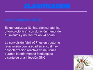 CLASIFICACION
La CF simples (CFS):

Es generalizada (tónica, clónica, atónica
o tónico-clónica), con duración menor de
15 minutos y no recurre en 24 horas.

La convulsión febril (CF) es un trastorno
relacionado con la edad en el cual hay
despolarización reactiva de neuronas
durante la enfermedad febril aguda
distinta de una infección SNC.
 