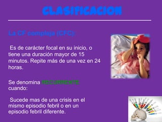 CLASIFICACION
La CF compleja (CFC):

 Es de carácter focal en su inicio, o
tiene una duración mayor de 15
minutos. Repite más de una vez en 24
horas.

Se denomina RECURRENTE
cuando:

Sucede mas de una crisis en el
mismo episodio febril o en un
episodio febril diferente.
 