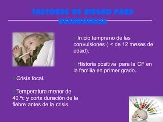FACTORES DE RIESGO PARA
               RECURRENCIA
                           Inicio temprano de las
                          convulsiones ( < de 12 meses de
                          edad).

                           Historia positiva para la CF en
                          la familia en primer grado.
 Crisis focal.

 Temperatura menor de
40.ºc y corta duración de la
fiebre antes de la crisis.
 