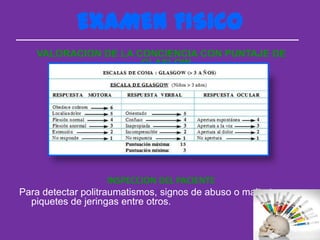 EXAMEN FISICO
   VALORACION DE LA CONCIENCIA CON PUNTAJE DE
                     GLASLOW




                     INSPECCION DEL PACIENTE
Para detectar politraumatismos, signos de abuso o maltrato ,
  piquetes de jeringas entre otros.
 