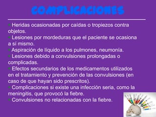 COMPLICACIONES
 Heridas ocasionadas por caídas o tropiezos contra
objetos.
 Lesiones por mordeduras que el paciente se ocasiona
a sí mismo.
 Aspiración de líquido a los pulmones, neumonía.
 Lesiones debido a convulsiones prolongadas o
complicadas.
 Efectos secundarios de los medicamentos utilizados
en el tratamiento y prevención de las convulsiones (en
caso de que hayan sido prescritos).
 Complicaciones si existe una infección seria, como la
meningitis, que provocó la fiebre.
 Convulsiones no relacionadas con la fiebre.
 