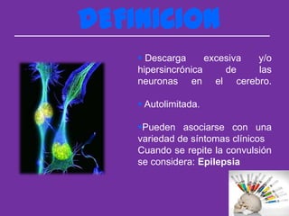 DEFINICION
     Descarga      excesiva y/o
    hipersincrónica     de   las
    neuronas en el cerebro.

     Autolimitada.

    Pueden asociarse con una
    variedad de síntomas clínicos
    Cuando se repite la convulsión
    se considera: Epilepsia
 