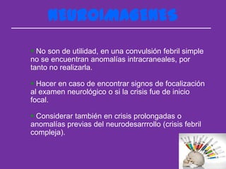 NEUROIMAGENES
 No son de utilidad, en una convulsión febril simple
no se encuentran anomalías intracraneales, por
tanto no realizarla.

 Hacer en caso de encontrar signos de focalización
al examen neurológico o si la crisis fue de inicio
focal.

 Considerar también en crisis prolongadas o
anomalías previas del neurodesarrrollo (crisis febril
compleja).
 