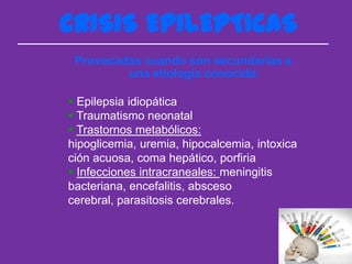 CRISIS EPILEPTICAS
 Provocadas cuando son secundarias a
         una etiología conocida:

 Epilepsia idiopática
 Traumatismo neonatal
 Trastornos metabólicos:
hipoglicemia, uremia, hipocalcemia, intoxica
ción acuosa, coma hepático, porfiria
 Infecciones intracraneales: meningitis
bacteriana, encefalitis, absceso
cerebral, parasitosis cerebrales.
 