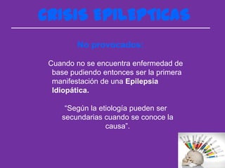 CRISIS EPILEPTICAS
         No provocados:

 Cuando no se encuentra enfermedad de
  base pudiendo entonces ser la primera
  manifestación de una Epilepsia
  Idiopática.

     “Según la etiología pueden ser
    secundarias cuando se conoce la
                 causa”.
 