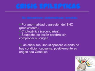 CRISIS EPILEPTICAS
 Se denominan sintomáticas remotas:

 Por anormalidad o agresión del SNC
(preexistente).
 Criptogénica (secundarias).
 Sospecha de lesión cerebral sin
comprobar su origen.

 Las crisis son son idiopáticas cuando no
hay condición causante, posiblemente su
origen sea Genético.
 