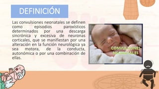 Las convulsiones neonatales se definen
como episodios paroxísticos
determinados por una descarga
sincrónica y excesiva de neuronas
corticales, que se manifiestan por una
alteración en la función neurológica ya
sea motora, de la conducta,
autonómica o por una combinación de
ellas.
DEFINICIÓN
 