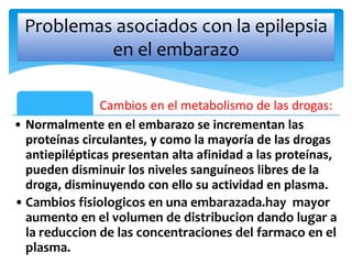 Cambios en el metabolismo de las drogas:
• Normalmente en el embarazo se incrementan las
proteínas circulantes, y como la mayoría de las drogas
antiepilépticas presentan alta afinidad a las proteínas,
pueden disminuir los niveles sanguíneos libres de la
droga, disminuyendo con ello su actividad en plasma.
•Cambios fisiologicos en una embarazada.hay mayor
aumento en el volumen de distribucion dando lugar a
la reduccion de las concentraciones del farmaco en el
plasma.
Problemas asociados con la epilepsia
en el embarazo
 