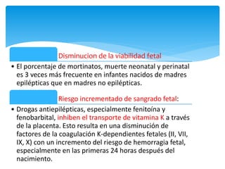 Disminucion de la viabilidad fetal
• El porcentaje de mortinatos, muerte neonatal y perinatal
es 3 veces más frecuente en infantes nacidos de madres
epilépticas que en madres no epilépticas.
Riesgo incrementado de sangrado fetal:
• Drogas antiepilépticas, especialmente fenitoína y
fenobarbital, inhiben el transporte de vitamina K a través
de la placenta. Esto resulta en una disminución de
factores de la coagulación K-dependientes fetales (II, VII,
IX, X) con un incremento del riesgo de hemorragia fetal,
especialmente en las primeras 24 horas después del
nacimiento.
 
