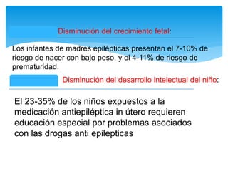 Disminución del crecimiento fetal:
Los infantes de madres epilépticas presentan el 7-10% de
riesgo de nacer con bajo peso, y el 4-11% de riesgo de
prematuridad.
Disminución del desarrollo intelectual del niño:
El 23-35% de los niños expuestos a la
medicación antiepiléptica in útero requieren
educación especial por problemas asociados
con las drogas anti epilepticas
 