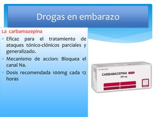 La carbamazepina
 Eficaz para el tratamiento de
ataques tónico-clónicos parciales y
generalizado.
 Mecanismo de accion: Bloquea el
canal Na.
 Dosis recomendada 100mg cada 12
horas
Drogas en embarazo
 