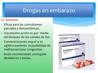 La fenitoína
 Eficaz para las convulsiones
parciales y tónicoclónicas.
 mecanismo acción es por medio
del bloqueo de los canales de Na+
 Concentraciones mayor a 20
uglitro aumenta la posibilidad de
malformaciones congenitas.
 Dosis recomendada 200mg/dia
dividida en 2 tomas.
Drogas en embarazo
 