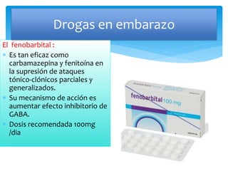 El fenobarbital :
 Es tan eficaz como
carbamazepina y fenitoína en
la supresión de ataques
tónico-clónicos parciales y
generalizados.
 Su mecanismo de acción es
aumentar efecto inhibitorio de
GABA.
 Dosis recomendada 100mg
/dia
Drogas en embarazo
 