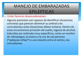 1.- Evitar factores desencadenantes:
 Algunos pacientes son capaces de identificar situaciones
concretas que parecen disminuir su umbral a las
convulsiones; estas situaciones deben evitarse. Dentro de
estas encontramos privación del sueño, ingesta de alcohol,
inducidas por estímulos muy específicos, como un monitor
de videojuegos, la música o la voz de una persona
("epilepsia refleja") o una relación entre el estrés y las
convulsiones.
MANEJO DE EMBARAZADAS
EPILEPTICAS
 