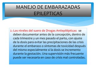 2.-Los niveles del suero de Drogas Antiepilépticas: se
deben documentar antes de la concepción, dentro de
cada trimestre y un mes pasado el parto, con ajuste
de la dosis para evitar las precipitaciones de las crisis
durante el embarazo o síntomas de toxicidad después
del mismo especialmente si la dosis se incremento
durante la gestación. Una supervisión más frecuente
puede ser necesaria en caso de crisis mal controladas.
MANEJO DE EMBARAZADAS
EPILEPTICAS
 