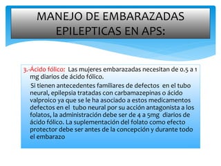 3.-Ácido fólico: Las mujeres embarazadas necesitan de 0.5 a 1
mg diarios de ácido fólico.
Si tienen antecedentes familiares de defectos en el tubo
neural, epilepsia tratadas con carbamazepinas o ácido
valproico ya que se le ha asociado a estos medicamentos
defectos en el tubo neural por su acción antagonista a los
folatos, la administración debe ser de 4 a 5mg diarios de
ácido fólico. La suplementación del folato como efecto
protector debe ser antes de la concepción y durante todo
el embarazo
MANEJO DE EMBARAZADAS
EPILEPTICAS EN APS:
 