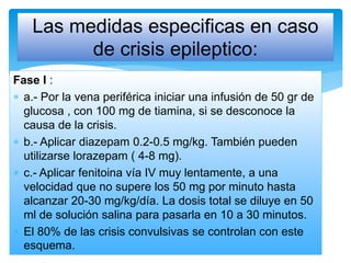 Fase I :
 a.- Por la vena periférica iniciar una infusión de 50 gr de
glucosa , con 100 mg de tiamina, si se desconoce la
causa de la crisis.
 b.- Aplicar diazepam 0.2-0.5 mg/kg. También pueden
utilizarse lorazepam ( 4-8 mg).
 c.- Aplicar fenitoina vía IV muy lentamente, a una
velocidad que no supere los 50 mg por minuto hasta
alcanzar 20-30 mg/kg/día. La dosis total se diluye en 50
ml de solución salina para pasarla en 10 a 30 minutos.
 El 80% de las crisis convulsivas se controlan con este
esquema.
Las medidas especificas en caso
de crisis epileptico:
 