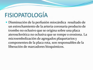 FISIOPATOLOGÍA
 Disminución de la perfusión miocárdica resultado de
 un estrechamiento de la arteria coronaria producto de
 trombo no oclusivo que se origina sobre una placa
 aterosclerótica no oclusiva que se rompe o erosiona. La
 microembolización de agregados plaquetarios y
 componentes de la placa rota, son responsables de la
 liberación de marcadores bioquímicos.
 