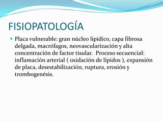 FISIOPATOLOGÍA
 Placa vulnerable: gran núcleo lipídico, capa fibrosa
 delgada, macrófagos, neovascularización y alta
 concentración de factor tisular. Proceso secuencial:
 inflamación arterial ( oxidación de lípidos ), expansión
 de placa, desestabilización, ruptura, erosión y
 trombogenésis.
 