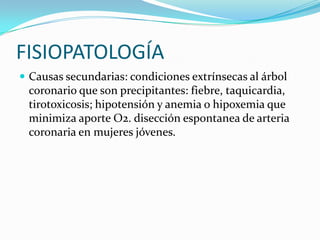 FISIOPATOLOGÍA
 Causas secundarias: condiciones extrínsecas al árbol
 coronario que son precipitantes: fiebre, taquicardia,
 tirotoxicosis; hipotensión y anemia o hipoxemia que
 minimiza aporte O2. disección espontanea de arteria
 coronaria en mujeres jóvenes.
 