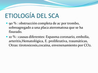 ETIOLOGÍA DEL SCA
 90 % : obstrucción completa de ac por trombo,
  sobreagregado a una placa ateromatosa que se ha
  fisurado.
 10 % : causas diferentes: Espasma coronario, embolía,
  arteritis,Hematológica, E. proliferativa, traumáticas,
  Otras: tirotoxicosis,cocaína, envenenamiento por CO2.
 
