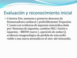 Evaluación y reconocimiento inicial
 Criterios Dxs: aumento y posterior descenso de
 biomarcadores cardiacos ( preferiblemente Troponina
 I ) junto con evidencia de isquemia miocárdica dada
 por: Síntomas de isquemia, cambios EKG ( lesión o
 isquemia – BRIHH nuevo ), aparición de ondas Q,
 evidencia imagenológica de pérdida de miocardio
 viable o una nueva anomalía en el mov. del miocardio.
 