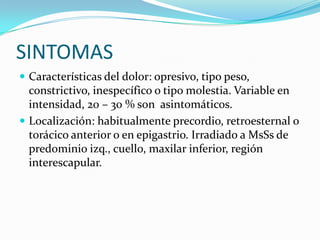 SINTOMAS
 Características del dolor: opresivo, tipo peso,
  constrictivo, inespecífico o tipo molestia. Variable en
  intensidad, 20 – 30 % son asintomáticos.
 Localización: habitualmente precordio, retroesternal o
  torácico anterior o en epigastrio. Irradiado a MsSs de
  predominio izq., cuello, maxilar inferior, región
  interescapular.
 