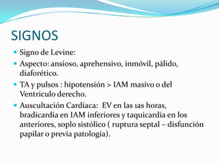 SIGNOS
 Signo de Levine:
 Aspecto: ansioso, aprehensivo, inmóvil, pálido,
  diaforético.
 TA y pulsos : hipotensión > IAM masivo o del
  Ventriculo derecho.
 Auscultación Cardíaca: EV en las 1as horas,
  bradicardia en IAM inferiores y taquicardia en los
  anteriores, soplo sistólico ( ruptura septal – disfunción
  papilar o previa patología).
 