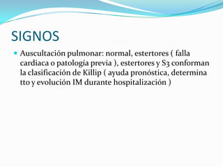 SIGNOS
 Auscultación pulmonar: normal, estertores ( falla
 cardiaca o patología previa ), estertores y S3 conforman
 la clasificación de Killip ( ayuda pronóstica, determina
 tto y evolución IM durante hospitalización )
 