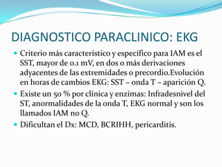 DIAGNOSTICO PARACLINICO: EKG
 Criterio más característico y específico para IAM es el
  SST, mayor de 0.1 mV, en dos o más derivaciones
  adyacentes de las extremidades o precordio.Evolución
  en horas de cambios EKG: SST – onda T – aparición Q.
 Existe un 50 % por clínica y enzimas: Infradesnivel del
  ST, anormalidades de la onda T, EKG normal y son los
  llamados IAM no Q.
 Dificultan el Dx: MCD, BCRIHH, pericarditis.
 
