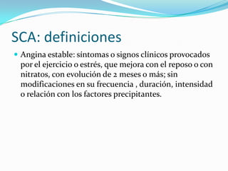 SCA: definiciones
 Angina estable: síntomas o signos clínicos provocados
 por el ejercicio o estrés, que mejora con el reposo o con
 nitratos, con evolución de 2 meses o más; sin
 modificaciones en su frecuencia , duración, intensidad
 o relación con los factores precipitantes.
 