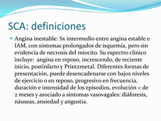 SCA: definiciones
 Angina inestable: Sx intermedio entre angina estable e
 IAM, con síntomas prolongados de isquemia, pero sin
 evidencia de necrosis del miocito. Su espectro clínico
 incluye: angina en reposo, increscendo, de reciente
 inicio, postinfarto y Printzmetal. Diferentes formas de
 presentación, puede desencadenarse con bajos niveles
 de ejercicio o en reposo, progresivo en frecuencia,
 duración e intensidad de los episodios, evolución < de
 2 meses y asociado a síntomas vasovagales: diáforesis,
 náuseas, ansiedad y angustia.
 