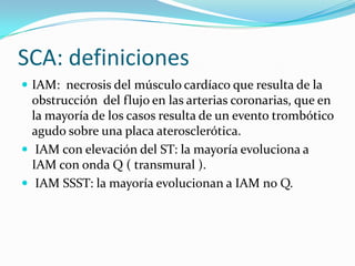 SCA: definiciones
 IAM: necrosis del músculo cardíaco que resulta de la
  obstrucción del flujo en las arterias coronarias, que en
  la mayoría de los casos resulta de un evento trombótico
  agudo sobre una placa aterosclerótica.
 IAM con elevación del ST: la mayoría evoluciona a
  IAM con onda Q ( transmural ).
 IAM SSST: la mayoría evolucionan a IAM no Q.
 