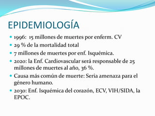 EPIDEMIOLOGÍA
 1996: 15 millones de muertes por enferm. CV
 29 % de la mortalidad total
 7 millones de muertes por enf. Isquémica.
 2020: la Enf. Cardiovascular será responsable de 25
  millones de muertes al año, 36 %.
 Causa más común de muerte: Seria amenaza para el
  género humano.
 2030: Enf. Isquémica del corazón, ECV, VIH/SIDA, la
  EPOC.
 