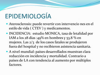 EPIDEMIOLOGÍA
 Aterosclerosis: puede revertir con intervencio nes en el
  estilo de vida ( CTEV ) y medicamentos.
 INCIDENCIA: estudio MONICA, tasa de letalidad por
  IAM a los 28 días :49% en hombres y 53.8 % en
  mujeres. Las 2/3 de los casos fatales se produjeron
  fuera del hospital y no recibieron asistencia sanitaria.
 A nivel mundial: países desarrollados muestran clara
  reducción en incidencia y mortalidad. Contrario a
  países de LA con tendencia al aumento por múltiples
  factores.
 