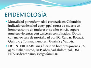 EPIDEMIOLOGÍA
 Mortalidad por enfermedad coronaria en Colombia:
  indicadores de salud 2007, ppal causa de muerte en
  hombres como en mujeres > 45 años o más, supera
  muertes violentas con cánceres combinados. Dptos
  con mayor tasa de mortalidad por EC: Caldas, Boyacá,
  Quindío y Tolima; menores : Guainía y Vaupés.
 FR: INTERHEART, más fuerte en hombres jóvenes RA
  93 % : tabaquismo, DLP, obesidad abdominal, DM ,
  HTA, sedentarismo, riesgo familiar.
 