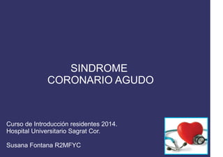 SINDROME
CORONARIO AGUDO
Curso de Introducción residentes 2014.
Hospital Universitario Sagrat Cor.
Susana Fontana R2MFYC
 