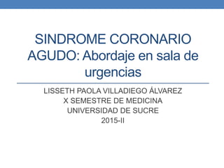 SINDROME CORONARIO
AGUDO: Abordaje en sala de
urgencias
LISSETH PAOLA VILLADIEGO ÁLVAREZ
X SEMESTRE DE MEDICINA
UNIVERSIDAD DE SUCRE
2015-II
 