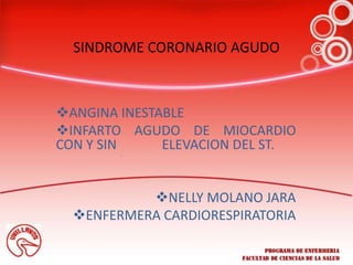 SINDROME CORONARIO AGUDO
ANGINA INESTABLE
INFARTO AGUDO DE MIOCARDIO
CON Y SIN ELEVACION DEL ST.
NELLY MOLANO JARA
ENFERMERA CARDIORESPIRATORIA
 
