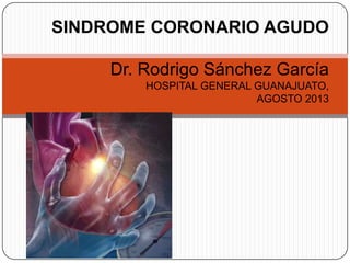 SINDROME CORONARIO AGUDO
Dr. Rodrigo Sánchez García
HOSPITAL GENERAL GUANAJUATO,
AGOSTO 2013
 
