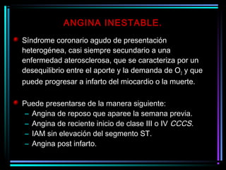 Síndrome coronario agudo de presentación
heterogénea, casi siempre secundario a una
enfermedad aterosclerosa, que se caracteriza por un
desequilibrio entre el aporte y la demanda de O2 y que
puede progresar a infarto del miocardio o la muerte.
Puede presentarse de la manera siguiente:
– Angina de reposo que aparee la semana previa.
– Angina de reciente inicio de clase III o IV CCCS.
– IAM sin elevación del segmento ST.
– Angina post infarto.
ANGINA INESTABLE.
 