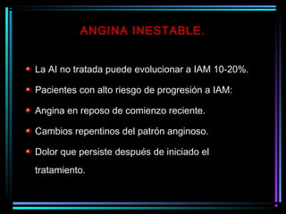 La AI no tratada puede evolucionar a IAM 10-20%.
Pacientes con alto riesgo de progresión a IAM:
Angina en reposo de comienzo reciente.
Cambios repentinos del patrón anginoso.
Dolor que persiste después de iniciado el
tratamiento.
ANGINA INESTABLE.
 