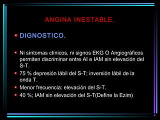 ANGINA INESTABLE.
DIGNOSTICO.
Ni síntomas clínicos, ni signos EKG O Angiográficos
permiten discriminar entre AI e IAM sin elevación del
S-T.
75 % depresión lábil del S-T; inversión lábil de la
onda T.
Menor frecuencia: elevación del S-T.
40 %; IAM sin elevación del S-T(Define la Ezim)
 