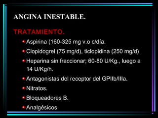 TRATAMIENTO.
Aspirina (160-325 mg v.o c/día.
Clopidogrel (75 mg/d), ticlopidina (250 mg/d)
Heparina sin fraccionar; 60-80 U/Kg., luego a
14 U/Kg/h.
Antagonistas del receptor del GPIIb/IIIa.
Nitratos.
Bloqueadores B.
Analgésicos
ANGINA INESTABLE.
 