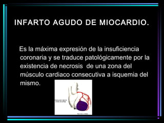 Es la máxima expresión de la insuficiencia
coronaria y se traduce patológicamente por la
existencia de necrosis de una zona del
músculo cardiaco consecutiva a isquemia del
mismo.
INFARTO AGUDO DE MIOCARDIO.
 