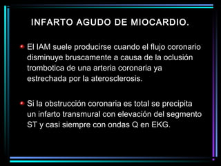 El IAM suele producirse cuando el flujo coronario
disminuye bruscamente a causa de la oclusión
trombotica de una arteria coronaria ya
estrechada por la aterosclerosis.
Si la obstrucción coronaria es total se precipita
un infarto transmural con elevación del segmento
ST y casi siempre con ondas Q en EKG.
INFARTO AGUDO DE MIOCARDIO.
 