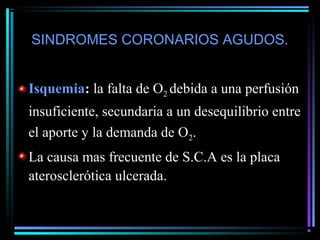 SINDROMES CORONARIOS AGUDOS.
Isquemia: la falta de O2 debida a una perfusión
insuficiente, secundaria a un desequilibrio entre
el aporte y la demanda de O2.
La causa mas frecuente de S.C.A es la placa
aterosclerótica ulcerada.
 