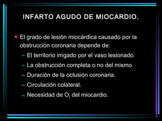 El grado de lesión miocárdica causado por la
obstrucción coronaria depende de:
– El territorio irrigado por el vaso lesionado.
– La obstrucción completa o no del mismo.
– Duración de la oclusión coronaria.
– Circulación colateral.
– Necesidad de O2 del miocardio.
INFARTO AGUDO DE MIOCARDIO.
 