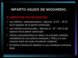 INFARTO AGUDO DE MIOCARDIO.
ASPECTOS PATOLOGICOS:
Los infartos subendocárdicos abarcan el 25 – 35 %
de el espesor de la pared ventricular.
Los infartos transmurales abarcan el 75 – 90 % del
espesor de la pared ventricular.
Infarto subendocárdico se debe a la oclusión subtotal
trombótica de una arteria coronaria ( 75%) o a una
oclusion total con gran circulación colateral.
El infarto transmural obedece a una trombosis coronaria
total.
 