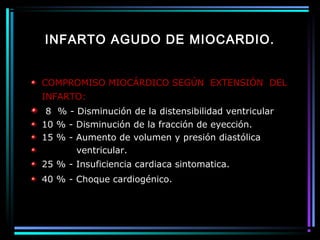 INFARTO AGUDO DE MIOCARDIO.
COMPROMISO MIOCÁRDICO SEGÚN EXTENSIÓN DEL
INFARTO:
8 % - Disminución de la distensibilidad ventricular
10 % - Disminución de la fracción de eyección.
15 % - Aumento de volumen y presión diastólica
ventricular.
25 % - Insuficiencia cardiaca sintomatica.
40 % - Choque cardiogénico.
 